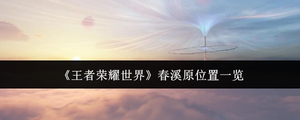 王者荣耀世界攻略:精准定位春溪原关键位置及高效解决方案 王者荣耀世界攻略:精准定位春溪原关键位置及高效解决方案